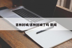 吉林封城/吉林封城了吗 新闻