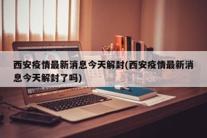 西安疫情最新消息今天解封(西安疫情最新消息今天解封了吗)