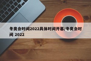 冬奥会时间2022具体时间开幕/冬奥会时间 2022