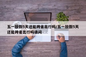 五一放假5天还能跨省出行吗/五一放假5天还能跨省出行吗请问