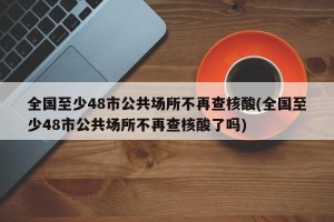 全国至少48市公共场所不再查核酸(全国至少48市公共场所不再查核酸了吗)
