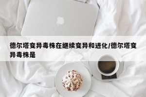 德尔塔变异毒株在继续变异和进化/德尔塔变异毒株是