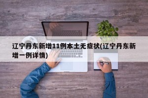 辽宁丹东新增11例本土无症状(辽宁丹东新增一例详情)