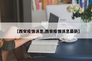 【西安疫情消息,西安疫情消息最新】