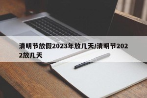 清明节放假2023年放几天/清明节2022放几天