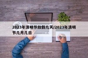 2023年清明节放假几天/2023年清明节几月几日