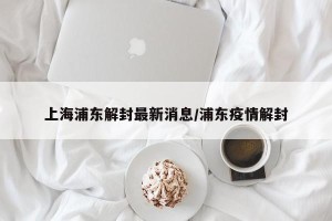 上海浦东解封最新消息/浦东疫情解封