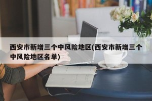 西安市新增三个中风险地区(西安市新增三个中风险地区名单)