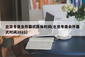 北京冬奥会开幕式具体时间(北京冬奥会开幕式时间2021)