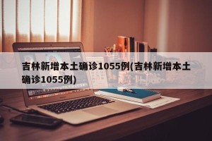 吉林新增本土确诊1055例(吉林新增本土确诊1055例)