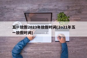 五一放假2023年放假时间(2o21年五一放假时间)