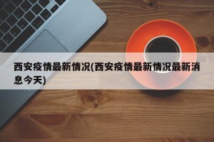 西安疫情最新情况(西安疫情最新情况最新消息今天)