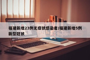 福建新增23例无症状感染者/福建新增5例新型冠状
