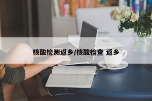 核酸检测返乡/核酸检查 返乡