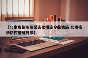 【北京疫情防控常态化措施今起实施,北京疫情防控措施升级】