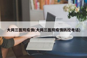 大同三医院疫情(大同三医院疫情防控电话)