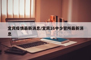 宜宾疫情最新消息/宜宾16中少管所最新消息