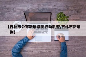 【吉林市公布新增病例行动轨迹,吉林市新增一例】