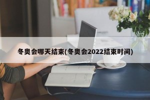 冬奥会哪天结束(冬奥会2022结束时间)