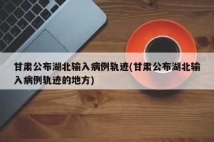 甘肃公布湖北输入病例轨迹(甘肃公布湖北输入病例轨迹的地方)