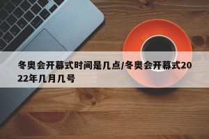 冬奥会开幕式时间是几点/冬奥会开幕式2022年几月几号