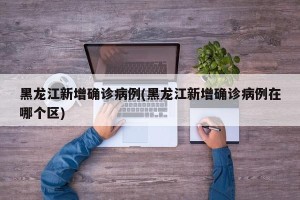 黑龙江新增确诊病例(黑龙江新增确诊病例在哪个区)