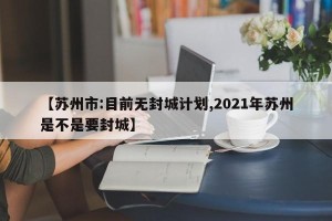 【苏州市:目前无封城计划,2021年苏州是不是要封城】
