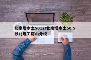 北京增本土5012/北京增本土50 5 涉北理工房山分校