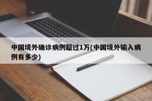 中国境外确诊病例超过1万(中国境外输入病例有多少)