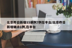 北京昨日新增11病例7例在丰台/北京昨日新增确诊1例,在丰台