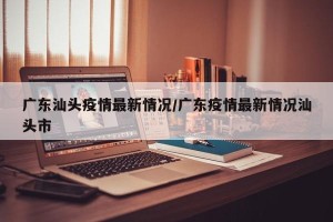 广东汕头疫情最新情况/广东疫情最新情况汕头市