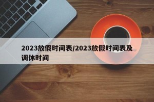 2023放假时间表/2023放假时间表及调休时间