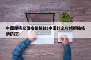 中国即将全面疫情解封(中国什么时候解除疫情防控)