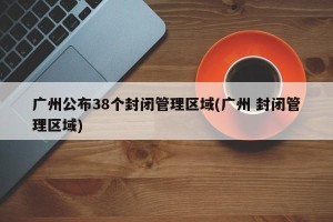 广州公布38个封闭管理区域(广州 封闭管理区域)