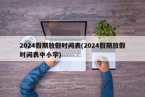 2024假期放假时间表(2024假期放假时间表中小学)