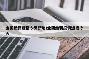 全国最新疫情今天新增/全国最新疫情通报今天