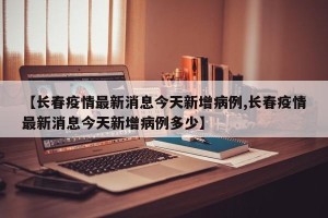 【长春疫情最新消息今天新增病例,长春疫情最新消息今天新增病例多少】