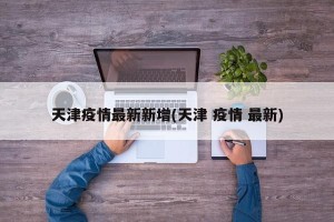 天津疫情最新新增(天津 疫情 最新)