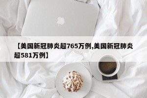 【美国新冠肺炎超765万例,美国新冠肺炎超581万例】