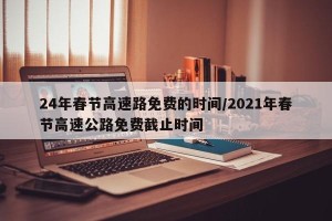 24年春节高速路免费的时间/2021年春节高速公路免费截止时间