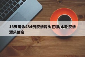 16天确诊484例疫情源头在哪/本轮疫情源头确定