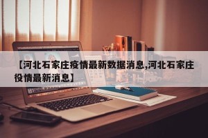 【河北石家庄疫情最新数据消息,河北石家庄役情最新消息】