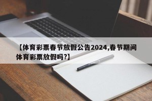 【体育彩票春节放假公告2024,春节期间体育彩票放假吗?】