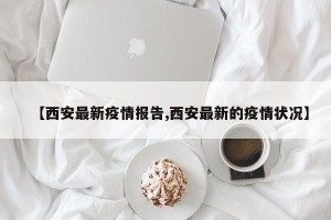 【西安最新疫情报告,西安最新的疫情状况】