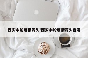 西安本轮疫情源头/西安本轮疫情源头查清