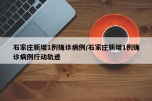 石家庄新增1例确诊病例/石家庄新增1例确诊病例行动轨迹