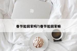 春节能回家吗?/春节能回家嘛