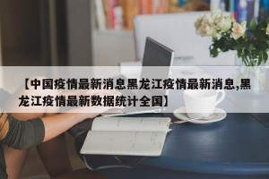 【中国疫情最新消息黑龙江疫情最新消息,黑龙江疫情最新数据统计全国】