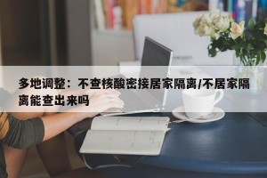多地调整：不查核酸密接居家隔离/不居家隔离能查出来吗