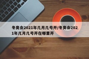 冬奥会2021年几月几号开/冬奥会2021年几月几号开在哪里开